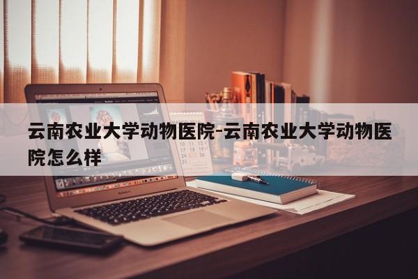 云南农业大学动物医院-云南农业大学动物医院怎么样