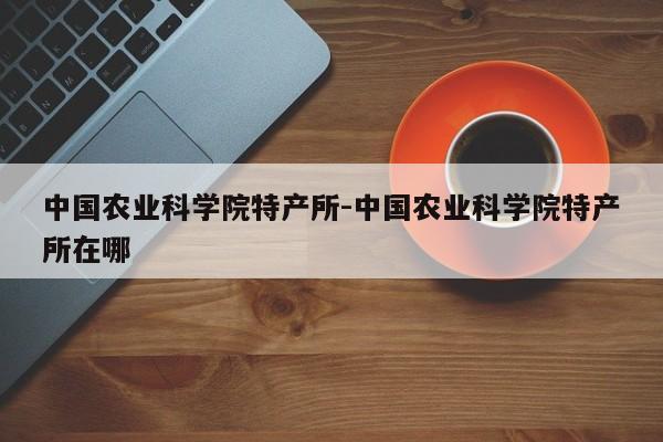 中国农业科学院特产所-中国农业科学院特产所在哪