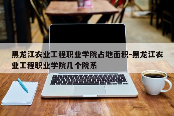 黑龙江农业工程职业学院占地面积-黑龙江农业工程职业学院几个院系