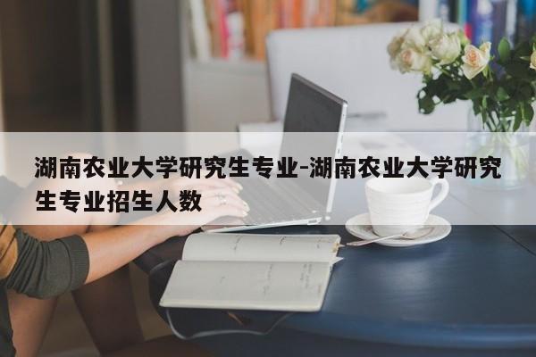 湖南农业大学研究生专业-湖南农业大学研究生专业招生人数