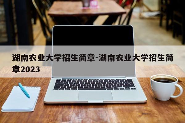 湖南农业大学招生简章-湖南农业大学招生简章2023