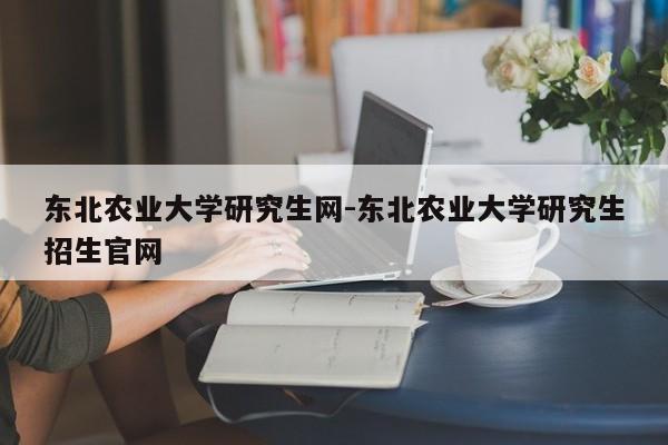 东北农业大学研究生网-东北农业大学研究生招生官网