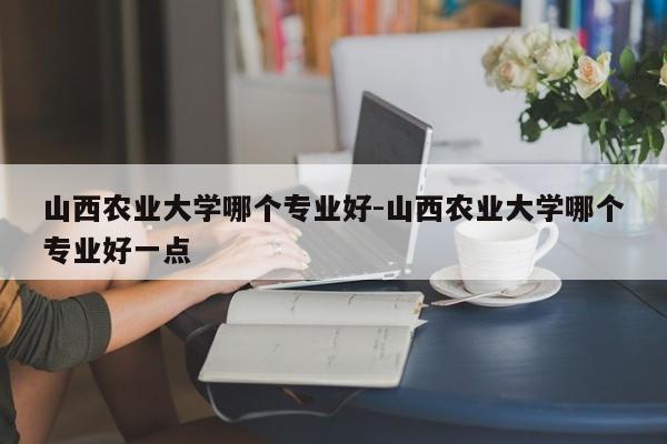 山西农业大学哪个专业好-山西农业大学哪个专业好一点