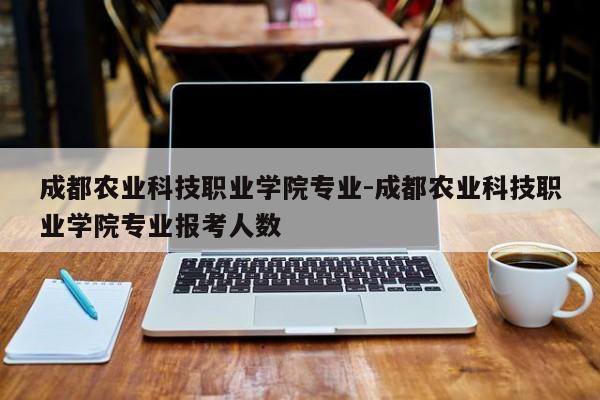 成都农业科技职业学院专业-成都农业科技职业学院专业报考人数