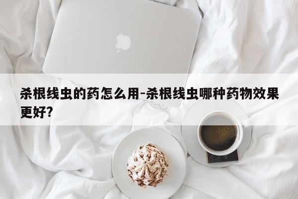 杀根线虫的药怎么用-杀根线虫哪种药物效果更好?