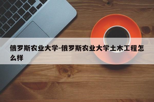 俄罗斯农业大学-俄罗斯农业大学土木工程怎么样