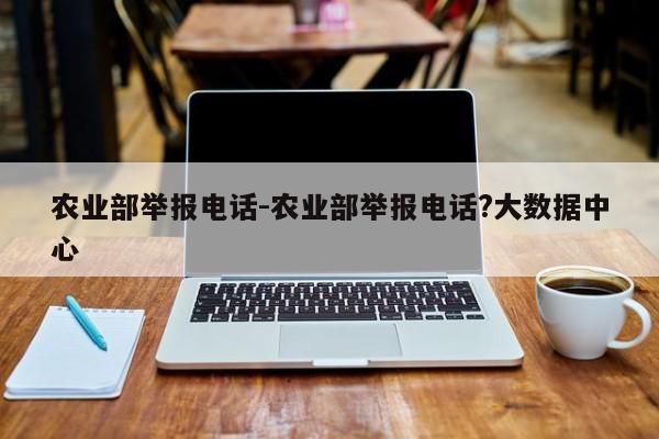 农业部举报电话-农业部举报电话?大数据中心