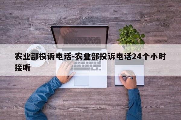 农业部投诉电话-农业部投诉电话24个小时接听