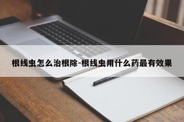 根线虫怎么治根除-根线虫用什么药最有效果