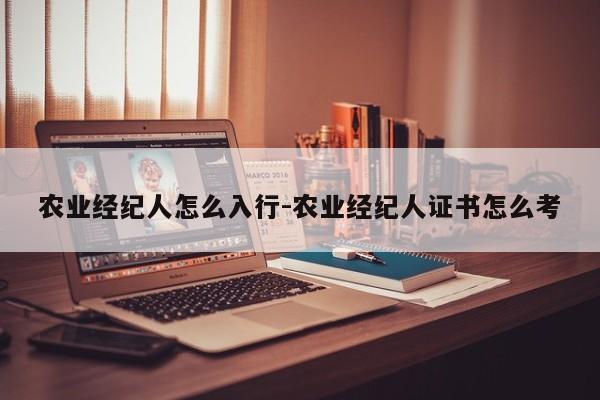 农业经纪人怎么入行-农业经纪人证书怎么考