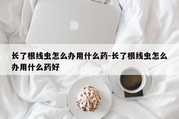 长了根线虫怎么办用什么药-长了根线虫怎么办用什么药好