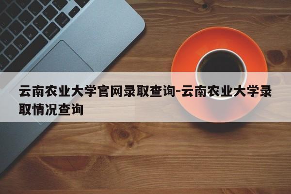 云南农业大学官网录取查询-云南农业大学录取情况查询