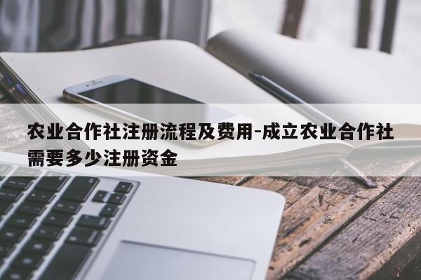 农业合作社注册流程及费用-成立农业合作社需要多少注册资金