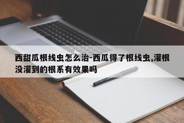 西甜瓜根线虫怎么治-西瓜得了根线虫,灌根没灌到的根系有效果吗