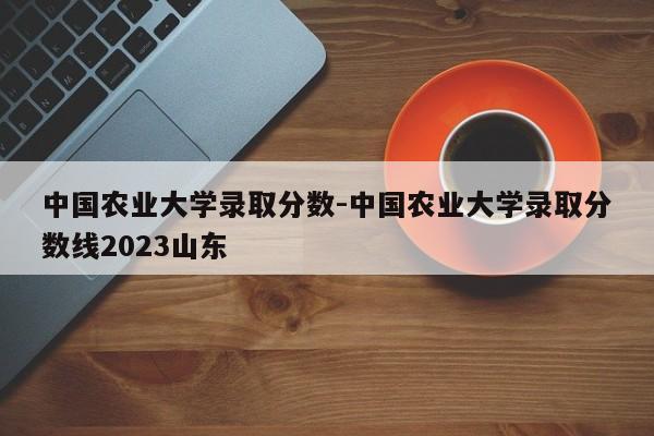 中国农业大学录取分数-中国农业大学录取分数线2023山东