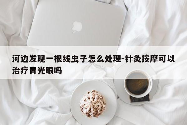 河边发现一根线虫子怎么处理-针灸按摩可以治疗青光眼吗