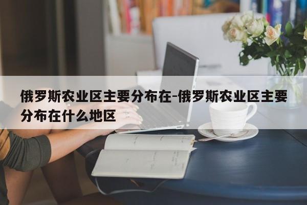 俄罗斯农业区主要分布在-俄罗斯农业区主要分布在什么地区