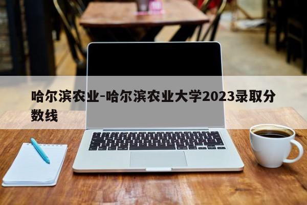 哈尔滨农业-哈尔滨农业大学2023录取分数线