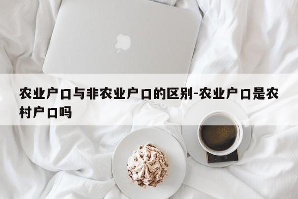 农业户口与非农业户口的区别-农业户口是农村户口吗