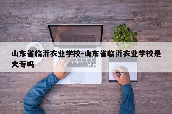 山东省临沂农业学校-山东省临沂农业学校是大专吗