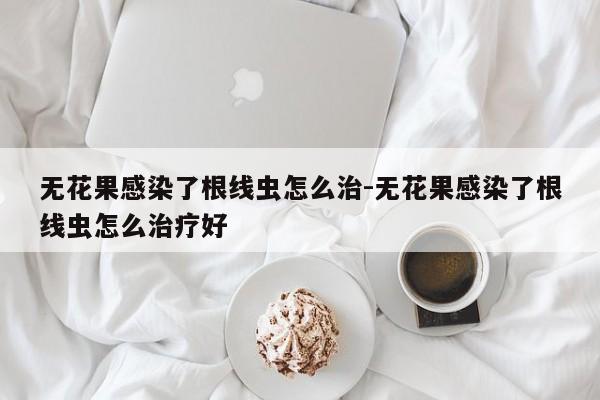 无花果感染了根线虫怎么治-无花果感染了根线虫怎么治疗好