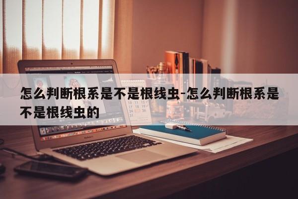 怎么判断根系是不是根线虫-怎么判断根系是不是根线虫的