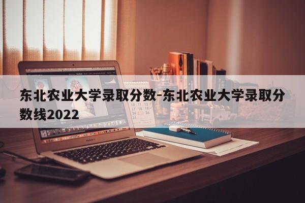 东北农业大学录取分数-东北农业大学录取分数线2022