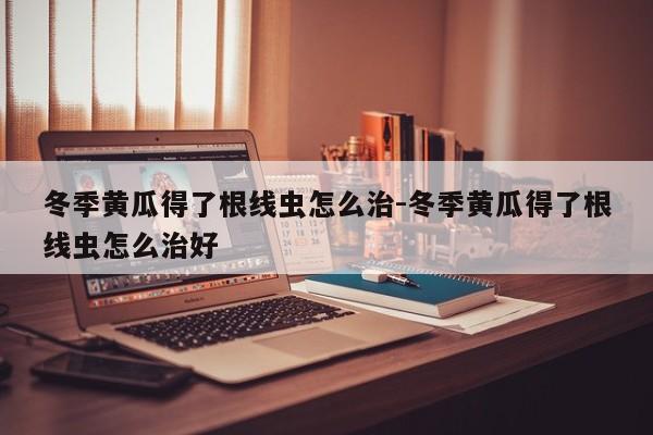 冬季黄瓜得了根线虫怎么治-冬季黄瓜得了根线虫怎么治好