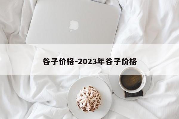 谷子价格-2023年谷子价格