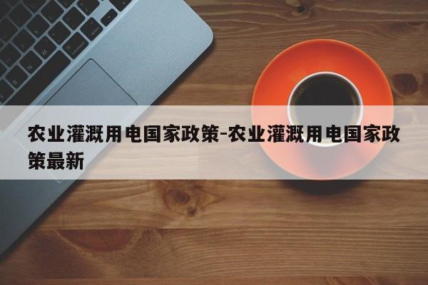 农业灌溉用电国家政策-农业灌溉用电国家政策最新