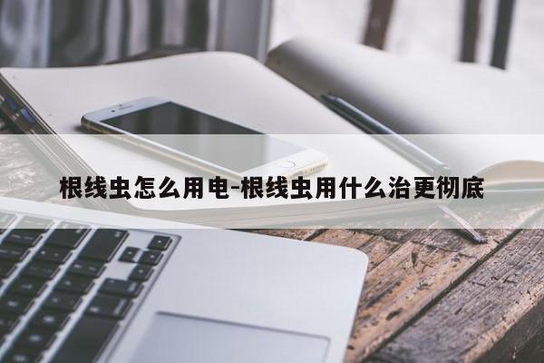 根线虫怎么用电-根线虫用什么治更彻底